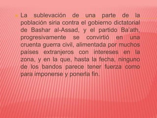  La sublevación de una parte de la
población siria contra el gobierno dictatorial
de Bashar al-Assad, y el partido Ba’ath,
progresivamente se convirtió en una
cruenta guerra civil, alimentada por muchos
países extranjeros con intereses en la
zona, y en la que, hasta la fecha, ninguno
de los bandos parece tener fuerza como
para imponerse y ponerla fin.
 