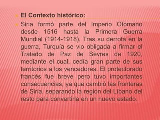  El Contexto histórico:
 Siria formó parte del Imperio Otomano
desde 1516 hasta la Primera Guerra
Mundial (1914-1918). Tras su derrota en la
guerra, Turquía se vio obligada a firmar el
Tratado de Paz de Sèvres de 1920,
mediante el cual, cedía gran parte de sus
territorios a los vencedores. El protectorado
francés fue breve pero tuvo importantes
consecuencias, ya que cambió las fronteras
de Siria, separando la región del Líbano del
resto para convertirla en un nuevo estado.
 
