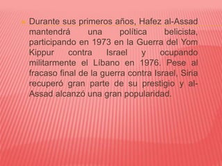 Durante sus primeros años, Hafez al-Assad
mantendrá una política belicista,
participando en 1973 en la Guerra del Yom
Kippur contra Israel y ocupando
militarmente el Líbano en 1976. Pese al
fracaso final de la guerra contra Israel, Siria
recuperó gran parte de su prestigio y al-
Assad alcanzó una gran popularidad.
 