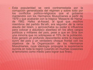  Esta popularidad se verá contrarrestada por la
corrupción generalizada del régimen y sobre todo por
los conflictos político-religiosos que el gobierno
mantendrá con los Hermanos Musulmanes a partir de
1979 y que acabarán con la trágica “Masacre de Hama”
de 1982. Hafez al-Assad, al igual que muchos
miembros del partido Ba’ath, era seguidor de la rama
alauita del Islam, y aprovechaba su poder e influencia
para colocar a alauitas(o alawitas) en los altos cargos
políticos y militares del país, pese a que en Siria son
una minoría que no sobrepasa el 15% de la población.
Esto generó un profundo descontento entre la mayoría
sunní del país y un verdadero choque frontal con los
objetivos de la Organización de los Hermanos
Musulmanes, cuya ideología propugna la supremacía
sunnita en toda la región (usando en muchas ocasiones
el terrorismo como medio para lograr sus fines).
 