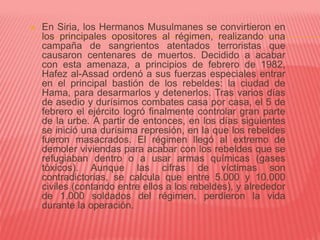  En Siria, los Hermanos Musulmanes se convirtieron en
los principales opositores al régimen, realizando una
campaña de sangrientos atentados terroristas que
causaron centenares de muertos. Decidido a acabar
con esta amenaza, a principios de febrero de 1982,
Hafez al-Assad ordenó a sus fuerzas especiales entrar
en el principal bastión de los rebeldes: la ciudad de
Hama, para desarmarlos y detenerlos. Tras varios días
de asedio y durísimos combates casa por casa, el 5 de
febrero el ejército logró finalmente controlar gran parte
de la urbe. A partir de entonces, en los días siguientes
se inició una durísima represión, en la que los rebeldes
fueron masacrados. El régimen llegó al extremo de
demoler viviendas para acabar con los rebeldes que se
refugiaban dentro o a usar armas químicas (gases
tóxicos). Aunque las cifras de víctimas son
contradictorias, se calcula que entre 5.000 y 10.000
civiles (contando entre ellos a los rebeldes), y alrededor
de 1.000 soldados del régimen, perdieron la vida
durante la operación.
 