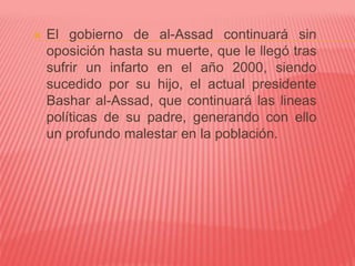  El gobierno de al-Assad continuará sin
oposición hasta su muerte, que le llegó tras
sufrir un infarto en el año 2000, siendo
sucedido por su hijo, el actual presidente
Bashar al-Assad, que continuará las lineas
políticas de su padre, generando con ello
un profundo malestar en la población.
 