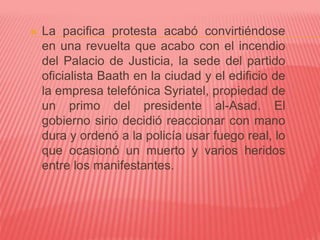  La pacifica protesta acabó convirtiéndose
en una revuelta que acabo con el incendio
del Palacio de Justicia, la sede del partido
oficialista Baath en la ciudad y el edificio de
la empresa telefónica Syriatel, propiedad de
un primo del presidente al-Asad. El
gobierno sirio decidió reaccionar con mano
dura y ordenó a la policía usar fuego real, lo
que ocasionó un muerto y varios heridos
entre los manifestantes.
 