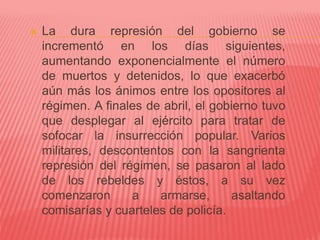  La dura represión del gobierno se
incrementó en los días siguientes,
aumentando exponencialmente el número
de muertos y detenidos, lo que exacerbó
aún más los ánimos entre los opositores al
régimen. A finales de abril, el gobierno tuvo
que desplegar al ejército para tratar de
sofocar la insurrección popular. Varios
militares, descontentos con la sangrienta
represión del régimen, se pasaron al lado
de los rebeldes y éstos, a su vez
comenzaron a armarse, asaltando
comisarías y cuarteles de policía.
 