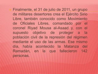  Finalmente, el 31 de julio de 2011, un grupo
de militares desertores crea el Ejército Sirio
Libre, también conocido como Movimiento
de Oficiales Libres, comandado por el
coronel Riyad Mousa al-Asaad y, con el
supuesto objetivo de proteger a la
población civil de la represión del régimen
mediante el uso de las armas. Ese mismo
día, había acontecido la Matanza del
Ramadán, en la que fallecieron 142
personas.
 