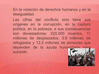  En la violación de derechos humanos y en la
desigualdad.
 Las cifras del conflicto sirio tiene sus
orígenes en la corrupción, en la captura
política, en la pobreza, e sus consecuencias
son devastadoras: 220.000 muertos, 11
millones de desplazados, 3.9 millones de
refugiados y 12.2 millones de personas que
dependen de la ayuda humanitaria para
subsistir.
 