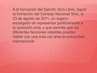  A la formación del Ejército Sirio Libre, siguió
la formación del Consejo Nacional Sirio, el
23 de agosto de 2011, un órgano
encargado de representar políticamente a
la oposición siria, y que permite que las
diferentes facciones rebeldes puedan
hablar con una sola voz ante la comunidad
internacional.
 