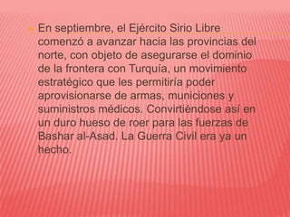  En septiembre, el Ejército Sirio Libre
comenzó a avanzar hacia las provincias del
norte, con objeto de asegurarse el dominio
de la frontera con Turquía, un movimiento
estratégico que les permitiría poder
aprovisionarse de armas, municiones y
suministros médicos. Convirtiéndose así en
un duro hueso de roer para las fuerzas de
Bashar al-Asad. La Guerra Civil era ya un
hecho.
 