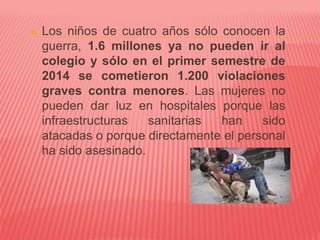  Los niños de cuatro años sólo conocen la
guerra, 1.6 millones ya no pueden ir al
colegio y sólo en el primer semestre de
2014 se cometieron 1.200 violaciones
graves contra menores. Las mujeres no
pueden dar luz en hospitales porque las
infraestructuras sanitarias han sido
atacadas o porque directamente el personal
ha sido asesinado.
 