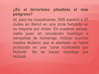  ¿Es el terrorismo yihadista el más
peligroso?
 Sí, para los musulmanes. ISIS asesinó a 37
civiles en Beirut en una zona habitada en
su mayoría por chiíes. En nuestros países,
nadie puso en circulación hashtags o
campañas de homenaje. Incluso muchos
medios titularon que el atentado se había
producido en una “zona controlada por
Hizbolá”. No se hacen hashtags por
Hizbolá.
 