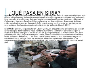 ¿QUÉ PASA EN SIRIA?Dos años y medio después del estallido de la guerra civil en Siria, la situación del país es más
oscura y los objetivos de las distintas partes en el conflicto parecen cada vez más ambiguos.
Para entender el conflicto en Siria es esencial conocer las diferentes corrientes islámicas: el
Chiísmo y el Sunismo. Para los chiítas, solamente los descendientes directos de Mahoma
están autorizados para ser líderes de la fe; mientras que en el caso de los sunitas, no es
necesario que los líderes procedan directamente de Mahoma. (Siegel, 2013)
En el Medio Oriente, en particular en Líbano y Siria, se encuentran las diferencias de tensión
geoestratégica de la creencia, y sus fronteras nacionales también se caracterizan por la
diversidad étnica y religiosa. Bashar al-Assad, quien pertenece a la minoría alauí chií, es el
presidente de Siria, un país de mayoría sunita. Tras el estallido de la violencia denominada
como Primavera Árabe (2011) no había –en su punto de vista– otra opción que seguir la
escalada hasta el amargo final. Sin embargo, Assad decidió enfrentarlas protestas de
una manera desproporcionadamente violenta. Una reacción indulgente por parte de Assad
podría haber evitado que la situación empeorara.
 