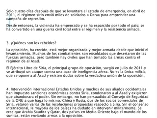 Solo cuatro días después de que se levantara el estado de emergencia, en abril de
2011, el régimen sirio envió miles de soldados a Daraa para emprender una
campaña de represión.
Desde entonces, la violencia ha empeorado y se ha esparcido por todo el país; se
ha convertido en una guerra civil total entre el régimen y la resistencia armada.
3. ¿Quiénes son los rebeldes?
La oposición, ha crecido, está mejor organizada y mejor armada desde que inició el
levantamiento. Muchos de los combatientes son exsoldados que desertaron de las
fuerzas armadas, pero también hay civiles que han tomado las armas contra el
régimen de al Asad.
El Ejército Libre de Siria, el principal grupo de oposición, surgió en julio de 2011 y
se atribuyó un ataque contra una base de inteligencia aérea. No es la única milicia
que se opone a al Asad y existen dudas sobre la verdadera unión de la oposición.
4. Intervención internacional Estados Unidos y muchos de sus aliados occidentales
han impuesto sanciones económicas contra Siria, condenaron a al Asad y exigieron
que abandonara el poder. Sin embargo, no han persuadido al Consejo de Seguridad
de la ONU a que haga lo mismo. China y Rusia, dos de los socios comerciales de
Siria, vetaron varias de las resoluciones propuestas respecto a Siria. Sin el consenso
internacional, la mayoría de los países ha dudado en intervenir militarmente. Se
cree que Arabia Saudita y Qatar, dos países en Medio Oriente bajo el mando de los
sunitas, están enviando armas a la oposición.
 
