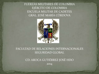 FUERZAS MILITARES DE COLOMBIA
EJÉRCITO DE COLOMBIA
ESCUELA MILITAR DE CADETES
GRAL. JOSÉ MARÍA CÓRDOVA
FACULTAD DE RELACIONES INTERNACIONALES
SEGURIDAD GLOBAL
CD. AROCA GUTIÉRREZ JOSÉ HDO
2014
 