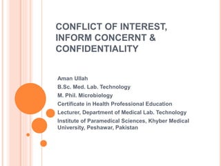 CONFLICT OF INTEREST,
INFORM CONCERNT &
CONFIDENTIALITY
Aman Ullah
B.Sc. Med. Lab. Technology
M. Phil. Microbiology
Certificate in Health Professional Education
Lecturer, Department of Medical Lab. Technology
Institute of Paramedical Sciences, Khyber Medical
University, Peshawar, Pakistan
 