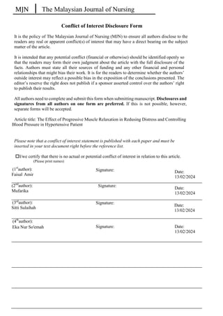 MJN The Malaysian Journal of Nursing
Conflict of Interest Disclosure Form
It is the policy of The Malaysian Journal of Nursing (MJN) to ensure all authors disclose to the
readers any real or apparent conflict(s) of interest that may have a direct bearing on the subject
matter of the article.
It is intended that any potential conflict (financial or otherwise) should be identified openly so
that the readers may form their own judgment about the article with the full disclosure of the
facts. Authors must state all their sources of funding and any other financial and personal
relationships that might bias their work. It is for the readers to determine whether the authors’
outside interest may reflect a possible bias in the exposition of the conclusions presented. The
editor’s reserve the right does not publish if a sponsor asserted control over the authors’ right
to publish their results.
All authors need to complete and submit this form when submitting manuscript. Disclosures and
signatures from all authors on one form are preferred. If this is not possible, however,
separate forms will be accepted.
Please note that a conflict of interest statement is published with each paper and must be
inserted in your text document right before the reference list.
I/we certify that there is no actual or potential conflict of interest in relation to this article.
(Please print names)
Signature:
Signature:
Signature:
Signature:
Article title: The Effect of Progressive Muscle Relaxation in Redusing Distress and Controlling
Blood Pressure in Hypertensive Patient
(1st
author):
Faisal Amir
(2nd
author):
Mufarika
(3rd
author):
Sitti Sulaihah
(4th
author):
Eka Nur So'emah
Date:
13/02/2024
Date:
13/02/2024
Date:
13/02/2024
Date:
13/02/2024
 