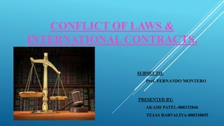CONFLICT OF LAWS &
INTERNATIONAL CONTRACTS.
SUBMIT TO:
Prof. FERNANDO MONTERO
PRESENTED BY:
AKASH PATEL-000332846
TEJAS BARVALIYA-000338855
 