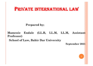 PRIVATE INTERNATIONAL LAW
Prepared by;
Mamenie Endale (LL.B, LL.M, LL.M, Assistant
Professor)
School of Law, Bahir Dar University
September 2021
1
 