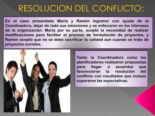 En el caso presentado María y Ramón lograron con ayuda de la
Coordinadora, dejar de lado sus emociones y se enfocaron en los intereses
de la organización. María por su parte, aceptó la necesidad de realizar
modificaciones para facilitar el proceso de formulación de proyectos, y
Ramón aceptó que no se debe sacrificar la calidad aun cuando se trate de
proyectos sociales.


                                    Tanto la Coordinadora como los
                                    planificadores realizaron propuestas
                                    para    llegar a     acuerdos    que
                                    favorecieran la resolución del
                                    conflicto con resultados que incluso
                                    superaron las expectativas.
 