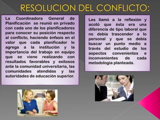 La Coordinadora General de             Les llamó a la reflexión y
Planificación se reunió en privado     acotó que ésta era una
con cada uno de los planificadores     diferencia de tipo laboral que
para conocer su posición respecto      no debía trascender a lo
al conflicto, haciendo énfasis en el   personal y que se debía
valor que cada planificador le         buscar un punto medio a
agrega a la institución y la           través del estudio de los
importancia del trabajo en equipo      aspectos convenientes e
que se viene realizando con            inconvenientes     de    cada
resultados favorables y exitosos       metodología planteada.
ante la comunidad universitaria, las
comunidades atendidas y las
autoridades de educación superior.
 