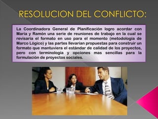 La Coordinadora General de Planificación logro acordar con
María y Ramón una serie de reuniones de trabajo en la cual se
revisaría el formato en uso para el momento (metodología de
Marco Lógico) y las partes llevarían propuestas para construir un
formato que mantuviera el estándar de calidad de los proyectos,
pero con terminología y opciones mas sencillas para la
formulación de proyectos sociales.
 
