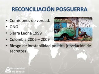 RECONCILIACIÓN POSGUERRA 
• Comisiones de verdad. 
• ONG 
• Sierra Leona 1999 
• Colombia 2006 – 2009 
• Riesgo de inestabilidad política (revelación de 
secretos) 
 
