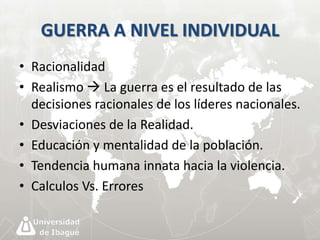 GUERRA A NIVEL INDIVIDUAL 
• Racionalidad 
• Realismo  La guerra es el resultado de las 
decisiones racionales de los líderes nacionales. 
• Desviaciones de la Realidad. 
• Educación y mentalidad de la población. 
• Tendencia humana innata hacia la violencia. 
• Calculos Vs. Errores 
 