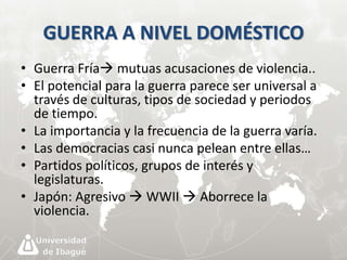 GUERRA A NIVEL DOMÉSTICO 
• Guerra Fría mutuas acusaciones de violencia.. 
• El potencial para la guerra parece ser universal a 
través de culturas, tipos de sociedad y periodos 
de tiempo. 
• La importancia y la frecuencia de la guerra varía. 
• Las democracias casi nunca pelean entre ellas… 
• Partidos políticos, grupos de interés y 
legislaturas. 
• Japón: Agresivo  WWII  Aborrece la 
violencia. 
 