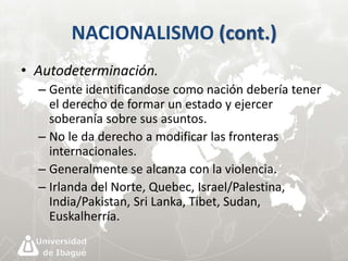 NACIONALISMO (cont.) 
• Autodeterminación. 
– Gente identificandose como nación debería tener 
el derecho de formar un estado y ejercer 
soberanía sobre sus asuntos. 
– No le da derecho a modificar las fronteras 
internacionales. 
– Generalmente se alcanza con la violencia. 
– Irlanda del Norte, Quebec, Israel/Palestina, 
India/Pakistan, Sri Lanka, Tibet, Sudan, 
Euskalherría. 
 