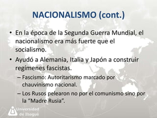 NACIONALISMO (cont.) 
• En la época de la Segunda Guerra Mundial, el 
nacionalismo era más fuerte que el 
socialismo. 
• Ayudó a Alemania, Italia y Japón a construir 
regímenes fascistas. 
– Fascismo: Autoritarismo marcado por 
chauvinismo nacional. 
– Los Rusos pelearon no por el comunismo sino por 
la “Madre Rusia”. 
 