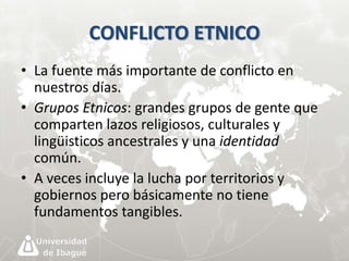 CONFLICTO ETNICO 
• La fuente más importante de conflicto en 
nuestros días. 
• Grupos Etnicos: grandes grupos de gente que 
comparten lazos religiosos, culturales y 
lingüisticos ancestrales y una identidad 
común. 
• A veces incluye la lucha por territorios y 
gobiernos pero básicamente no tiene 
fundamentos tangibles. 
 