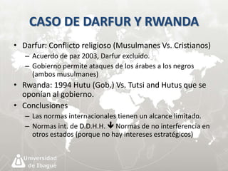 CASO DE DARFUR Y RWANDA 
• Darfur: Conflicto religioso (Musulmanes Vs. Cristianos) 
– Acuerdo de paz 2003, Darfur excluido. 
– Gobierno permite ataques de los árabes a los negros 
(ambos musulmanes) 
• Rwanda: 1994 Hutu (Gob.) Vs. Tutsi and Hutus que se 
oponían al gobierno. 
• Conclusiones 
– Las normas internacionales tienen un alcance limitado. 
– Normas int. de D.D.H.H.  Normas de no interferencia en 
otros estados (porque no hay intereses estratégicos) 
 