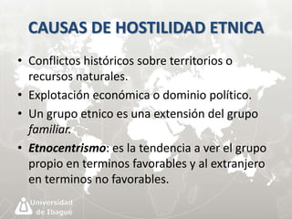 CAUSAS DE HOSTILIDAD ETNICA 
• Conflictos históricos sobre territorios o 
recursos naturales. 
• Explotación económica o dominio político. 
• Un grupo etnico es una extensión del grupo 
familiar. 
• Etnocentrismo: es la tendencia a ver el grupo 
propio en terminos favorables y al extranjero 
en terminos no favorables. 
 