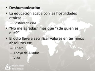 • Deshumanización 
• La educación acaba con las hostilidades 
etnicas. 
– Cristina de Pisa 
• “No me agradas” más que “¿de quien es 
qué?” 
• El odio lleva a sacrificar valores en terminos 
absolutos en: 
– Dinero 
– Apoyo de Aliados 
– Vida 
 