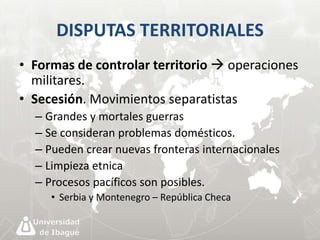 DISPUTAS TERRITORIALES 
• Formas de controlar territorio  operaciones 
militares. 
• Secesión. Movimientos separatistas 
– Grandes y mortales guerras 
– Se consideran problemas domésticos. 
– Pueden crear nuevas fronteras internacionales 
– Limpieza etnica 
– Procesos pacíficos son posibles. 
• Serbia y Montenegro – República Checa 
 