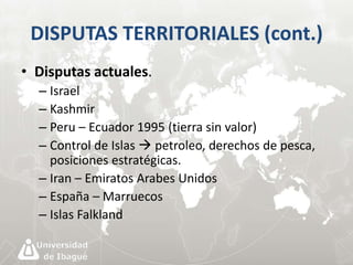 DISPUTAS TERRITORIALES (cont.) 
• Disputas actuales. 
– Israel 
– Kashmir 
– Peru – Ecuador 1995 (tierra sin valor) 
– Control de Islas  petroleo, derechos de pesca, 
posiciones estratégicas. 
– Iran – Emiratos Arabes Unidos 
– España – Marruecos 
– Islas Falkland 
 