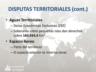 DISPUTAS TERRITORIALES (cont.) 
• Aguas Territoriales 
– Zonas Económicas Exclusivas (ZEE) 
– Soberanía sobre pequeñas islas dan derechos 
sobre 160.934,4 Km2. 
• Espacio Aereo 
– Parte del territorio 
– El espacio exterior es internacional. 
 