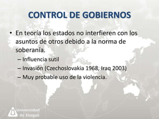 CONTROL DE GOBIERNOS 
• En teoría los estados no interfieren con los 
asuntos de otros debido a la norma de 
soberanía. 
– Influencia sutil 
– Invasión (Czechoslovakia 1968, Iraq 2003) 
– Muy probable uso de la violencia. 
 