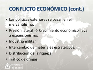 CONFLICTO ECONÓMICO (cont.) 
• Las políticas exteriores se basan en el 
mercantilismo. 
• Presión lateral  Crecimiento económico lleva 
a expansionismo. 
• Industria militar 
• Intercambio de materiales estratégicos. 
• Distribución de la riqueza 
• Tráfico de drogas. 
