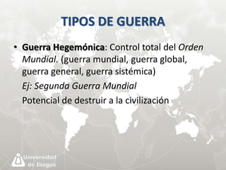 TIPOS DE GUERRA 
• Guerra Hegemónica: Control total del Orden 
Mundial. (guerra mundial, guerra global, 
guerra general, guerra sistémica) 
Ej: Segunda Guerra Mundial 
Potencial de destruir a la civilización 
 