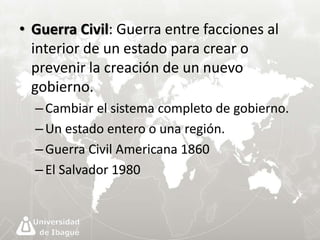 • Guerra Civil: Guerra entre facciones al 
interior de un estado para crear o 
prevenir la creación de un nuevo 
gobierno. 
– Cambiar el sistema completo de gobierno. 
– Un estado entero o una región. 
– Guerra Civil Americana 1860 
– El Salvador 1980 
 