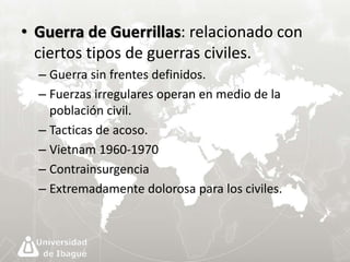 • Guerra de Guerrillas: relacionado con 
ciertos tipos de guerras civiles. 
– Guerra sin frentes definidos. 
– Fuerzas irregulares operan en medio de la 
población civil. 
– Tacticas de acoso. 
– Vietnam 1960-1970 
– Contrainsurgencia 
– Extremadamente dolorosa para los civiles. 
 