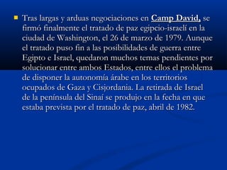  Tras largas y arduas negociaciones enTras largas y arduas negociaciones en Camp David,Camp David, sese
firmó finalmente el tratado de paz egipcio-israelí en lafirmó finalmente el tratado de paz egipcio-israelí en la
ciudad de Washington, el 26 de marzo de 1979. Aunqueciudad de Washington, el 26 de marzo de 1979. Aunque
el tratado puso fin a las posibilidades de guerra entreel tratado puso fin a las posibilidades de guerra entre
Egipto e Israel, quedaron muchos temas pendientes porEgipto e Israel, quedaron muchos temas pendientes por
solucionar entre ambos Estados, entre ellos el problemasolucionar entre ambos Estados, entre ellos el problema
de disponer la autonomía árabe en los territoriosde disponer la autonomía árabe en los territorios
ocupados de Gaza y Cisjordania. La retirada de Israelocupados de Gaza y Cisjordania. La retirada de Israel
de la península del Sinaí se produjo en la fecha en quede la península del Sinaí se produjo en la fecha en que
estaba prevista por el tratado de paz, abril de 1982.estaba prevista por el tratado de paz, abril de 1982.
 