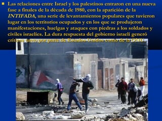  Las relaciones entre Israel y los palestinos entraron en una nuevaLas relaciones entre Israel y los palestinos entraron en una nueva
fase a finales de la década de 1980, con la aparición de lafase a finales de la década de 1980, con la aparición de la
INTIFADA, una serie de levantamientos populares que tuvieron, una serie de levantamientos populares que tuvieron
lugar en los territorios ocupados y en los que se produjeronlugar en los territorios ocupados y en los que se produjeron
manifestaciones, huelgas y ataques con piedras a los soldados ymanifestaciones, huelgas y ataques con piedras a los soldados y
civiles israelíes. La dura respuesta del gobierno israelí generóciviles israelíes. La dura respuesta del gobierno israelí generó
críticas tanto por parte de Estados Unidos como de la ONU.críticas tanto por parte de Estados Unidos como de la ONU.
 