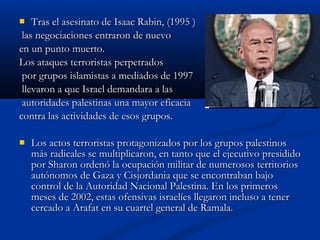  Tras el asesinato de Isaac Rabin, (1995 )Tras el asesinato de Isaac Rabin, (1995 )
las negociaciones entraron de nuevolas negociaciones entraron de nuevo
en un punto muerto.en un punto muerto.
Los ataques terroristas perpetradosLos ataques terroristas perpetrados
por grupos islamistas a mediados de 1997por grupos islamistas a mediados de 1997
llevaron a que Israel demandara a lasllevaron a que Israel demandara a las
autoridades palestinas una mayor eficaciaautoridades palestinas una mayor eficacia
contra las actividades de esos grupos.contra las actividades de esos grupos.
 Los actos terroristas protagonizados por los grupos palestinosLos actos terroristas protagonizados por los grupos palestinos
más radicales se multiplicaron, en tanto que el ejecutivo presididomás radicales se multiplicaron, en tanto que el ejecutivo presidido
por Sharon ordenó la ocupación militar de numerosos territoriospor Sharon ordenó la ocupación militar de numerosos territorios
autónomos de Gaza y Cisjordania que se encontraban bajoautónomos de Gaza y Cisjordania que se encontraban bajo
control de la Autoridad Nacional Palestina. En los primeroscontrol de la Autoridad Nacional Palestina. En los primeros
meses de 2002, estas ofensivas israelíes llegaron incluso a tenermeses de 2002, estas ofensivas israelíes llegaron incluso a tener
cercado a Arafat en su cuartel general de Ramala.cercado a Arafat en su cuartel general de Ramala.
 