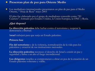  Presentan plan de paz para Oriente MedioPresentan plan de paz para Oriente Medio
 Los mediadores internacionales presentaron un plan de paz para el MedioLos mediadores internacionales presentaron un plan de paz para el Medio
Oriente, “ Hoja de Ruta” mayo 2003Oriente, “ Hoja de Ruta” mayo 2003
El plan fue elaborado por el grupo de mediadores conocido como “ElEl plan fue elaborado por el grupo de mediadores conocido como “El
Cuarteto”, formado por Estados Unidos, la Unión Europea, la ONU y Rusia.Cuarteto”, formado por Estados Unidos, la Unión Europea, la ONU y Rusia.
¿Qué dispone?¿Qué dispone?
La dirección palestinaLa dirección palestina debe luchar contra el terrorismo y respetar ladebe luchar contra el terrorismo y respetar la
democracia y libertad.democracia y libertad.
IIsraelsrael trabajará para que surja un Estado palestino.trabajará para que surja un Estado palestino.
Primera fasePrimera fase
Fin del terrorismoFin del terrorismo y de la violencia, normalización de la vida para losy de la violencia, normalización de la vida para los
palestinos y creación de sus instituciones nacionales.palestinos y creación de sus instituciones nacionales.
La dirección palestinaLa dirección palestina reconoce el derecho de Israel a existir en paz yreconoce el derecho de Israel a existir en paz y
seguridad y llama a un alto el fuego incondicional.seguridad y llama a un alto el fuego incondicional.
Los dirigentesLos dirigentes israelíes se comprometen a obrar en pos de la creación de unisraelíes se comprometen a obrar en pos de la creación de un
Estado palestino soberano y viable.Estado palestino soberano y viable.
 