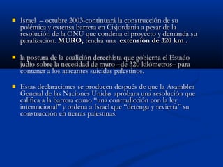  Israel – octubre 2003-continuará la construcción de suIsrael – octubre 2003-continuará la construcción de su
polémica y extensa barrera en Cisjordania a pesar de lapolémica y extensa barrera en Cisjordania a pesar de la
resolución de la ONU que condena el proyecto y demanda suresolución de la ONU que condena el proyecto y demanda su
paralización.paralización. MURO,MURO, tendrá unatendrá una extensión de 320 km .extensión de 320 km .
 la postura de la coalición derechista que gobierna el Estadola postura de la coalición derechista que gobierna el Estado
judío sobre la necesidad de muro –de 320 kilómetros– parajudío sobre la necesidad de muro –de 320 kilómetros– para
contener a los atacantes suicidas palestinos.contener a los atacantes suicidas palestinos.
 Estas declaraciones se producen después de que la AsambleaEstas declaraciones se producen después de que la Asamblea
General de las Naciones Unidas aprobara una resolución queGeneral de las Naciones Unidas aprobara una resolución que
califica a la barrera como “una contradicción con la leycalifica a la barrera como “una contradicción con la ley
internacional” y ordena a Israel que “detenga y revierta” suinternacional” y ordena a Israel que “detenga y revierta” su
construcción en tierras palestinas.construcción en tierras palestinas.
 