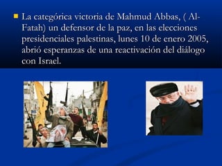  La categórica victoria de Mahmud Abbas, ( Al-La categórica victoria de Mahmud Abbas, ( Al-
Fatah) un defensor de la paz, en las eleccionesFatah) un defensor de la paz, en las elecciones
presidenciales palestinas, lunes 10 de enero 2005,presidenciales palestinas, lunes 10 de enero 2005,
abrió esperanzas de una reactivación del diálogoabrió esperanzas de una reactivación del diálogo
con Israel.con Israel.
 