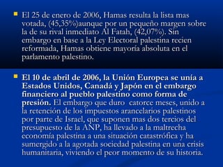  El 25 de enero de 2006, Hamas resulta la lista masEl 25 de enero de 2006, Hamas resulta la lista mas
votada, (45,35%)aunque por un pequeño margen sobrevotada, (45,35%)aunque por un pequeño margen sobre
la de su rival inmediato Al Fatah, (42,07%). Sinla de su rival inmediato Al Fatah, (42,07%). Sin
embargo en base a la Ley Electoral palestina recienembargo en base a la Ley Electoral palestina recien
reformada, Hamas obtiene mayoría absoluta en elreformada, Hamas obtiene mayoría absoluta en el
parlamento palestino.parlamento palestino.
 El 10 de abril de 2006, la Unión Europea se unía aEl 10 de abril de 2006, la Unión Europea se unía a
Estados Unidos, Canadá y Japón en el embargoEstados Unidos, Canadá y Japón en el embargo
financiero al pueblo palestino como forma definanciero al pueblo palestino como forma de
presión.presión. El embargo que duro catorce meses, unido aEl embargo que duro catorce meses, unido a
la retención de los impuestos arancelarios palestinosla retención de los impuestos arancelarios palestinos
por parte de Israel, que suponen mas dos tercios delpor parte de Israel, que suponen mas dos tercios del
presupuesto de la ANP, ha llevado a la maltrechapresupuesto de la ANP, ha llevado a la maltrecha
economía palestina a una situación catastrófica y haeconomía palestina a una situación catastrófica y ha
sumergido a la agotada sociedad palestina en una crisissumergido a la agotada sociedad palestina en una crisis
humanitaria, viviendo el peor momento de su historia.humanitaria, viviendo el peor momento de su historia.
 