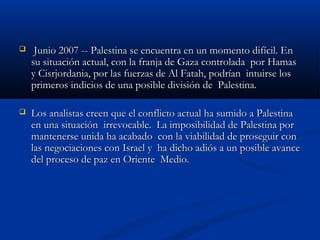  Junio 2007 -- Palestina se encuentra en un momento difícil. EnJunio 2007 -- Palestina se encuentra en un momento difícil. En
su situación actual, con la franja de Gaza controlada  por Hamassu situación actual, con la franja de Gaza controlada  por Hamas
y Cisrjordania, por las fuerzas de Al Fatah, podrían  intuirse losy Cisrjordania, por las fuerzas de Al Fatah, podrían  intuirse los
primeros indicios de una posible división de  Palestina.  primeros indicios de una posible división de  Palestina.  
 Los analistas creen que el conflicto actual ha sumido a PalestinaLos analistas creen que el conflicto actual ha sumido a Palestina
en una situación  irrevocable.  La imposibilidad de Palestina poren una situación  irrevocable.  La imposibilidad de Palestina por
mantenerse unida ha acabado  con la viabilidad de proseguir conmantenerse unida ha acabado  con la viabilidad de proseguir con
las negociaciones con Israel y  ha dicho adiós a un posible avancelas negociaciones con Israel y  ha dicho adiós a un posible avance
del proceso de paz en Oriente  Medio.       del proceso de paz en Oriente  Medio.       
 
