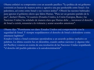Obama enfatizó su compromiso con un acuerdo pacífico: "La política de mi gobierno
consistirá en buscar de manera activa y agresiva una paz perdurable entre Israel y los
palestinos, así como entre Israel y sus vecinos árabes". Ofreció las razones habituales
para ignorar el gobierno electo que lidera Hamas. "Para ser un genuino partido de la
paz", declaró Obama, "el cuarteto (Estados Unidos, la Unión Europea, Rusia y las
Naciones Unidas) ha señalado de manera clara que Hamas debe ... reconocer el derecho
de Israel a existir, renunciar a la violencia y acatar acuerdos anteriores".
Obama dijo: "Permítanme ser claro: Estados Unidos está comprometido con la
seguridad de Israel. Y siempre respaldaremos el derecho de Israel a defenderse contra
amenazas legítimas"
Estados Unidos e Israel continúan oponiéndose a un acuerdo político inclusive en
palabras. La última ocasión fue en diciembre, cuando ambas naciones (y algunas islas
del Pacífico) votaron en contra de una resolución de las Naciones Unidas respaldando
"el derecho del pueblo palestino a la autodeterminación" .
 